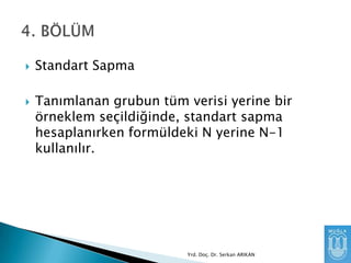 



Standart Sapma
Tanımlanan grubun tüm verisi yerine bir
örneklem seçildiğinde, standart sapma
hesaplanırken formüldeki N yerine N-1
kullanılır.

Yrd. Doç. Dr. Serkan ARIKAN

 