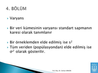 






Varyans
Bir veri kümesinin varyansı standart sapmanın
karesi olarak tanımlanır

Bir örneklemden elde edilmiĢ ise s2
Tüm veriden (popülasyondan) elde edilmiĢ ise
σ2 olarak gösterilir.

Yrd. Doç. Dr. Serkan ARIKAN

 