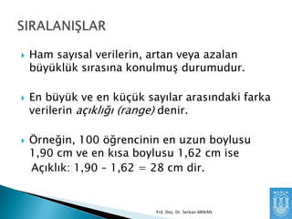





Ham sayısal verilerin, artan veya azalan
büyüklük sırasına konulmuĢ durumudur.
En büyük ve en küçük sayılar arasındaki farka
verilerin açıklığı (range) denir.
Örneğin, 100 öğrencinin en uzun boylusu
1,90 cm ve en kısa boylusu 1,62 cm ise
Açıklık: 1,90 – 1,62 = 28 cm dir.

Yrd. Doç. Dr. Serkan ARIKAN

 