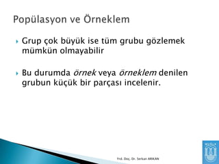 



Grup çok büyük ise tüm grubu gözlemek
mümkün olmayabilir
Bu durumda örnek veya örneklem denilen
grubun küçük bir parçası incelenir.

Yrd. Doç. Dr. Serkan ARIKAN

 