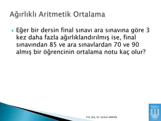 

Eğer bir dersin final sınavı ara sınavına göre 3
kez daha fazla ağırlıklandırılmıĢ ise, final
sınavından 85 ve ara sınavlardan 70 ve 90
almıĢ bir öğrencinin ortalama notu kaç olur?

Yrd. Doç. Dr. Serkan ARIKAN

 