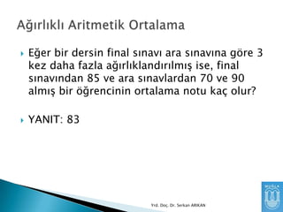 



Eğer bir dersin final sınavı ara sınavına göre 3
kez daha fazla ağırlıklandırılmıĢ ise, final
sınavından 85 ve ara sınavlardan 70 ve 90
almıĢ bir öğrencinin ortalama notu kaç olur?

YANIT: 83

Yrd. Doç. Dr. Serkan ARIKAN

 
