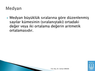 

Medyan büyüklük sıralarına göre düzenlenmiĢ
sayılar kümesinin (sıralanıĢtaki) ortadaki
değer veya iki ortalama değerin aritmetik
ortalamasıdır.

Yrd. Doç. Dr. Serkan ARIKAN

 