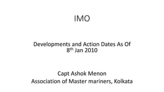 IMO
Developments and Action Dates As Of
8th Jan 2010
Capt Ashok Menon
Association of Master mariners, Kolkata
 