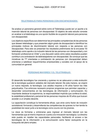 Teletrabajo 2020 – ESOPI Nº 8140
3
TELETRABAJO PARA PERSONAS CON DISCAPACIDADES:
Se analiza un panorama general sobre como el Teletrabajo puede ser un aporte a la
inserción laboral de personas con discapacidad. El objetivo de este estudio consiste
en analizar si el teletrabajo es una opción factible de ocupación laboral para personas
con discapacidad.
Los objetivos específicos son determinar las principales competencias de las personas
que deseen teletrabajar y que presenten algún grado de discapacidad e identificar los
principales motivos de discriminación laboral con respecto a las personas con
discapacidad. Para esto se presentan los resultados preliminares de la encuesta “El
teletrabajo como aporte a la inclusión laboral de las personas con discapacidad y con
formación profesional en Chile” y una discusión sobre cómo estos resultados pueden
contribuir a la contratación de teletrabajadores con discapacidad. Se concluye que las
iniciativas de TT orientadas a contratación de personas con discapacidad deben
orientarse a satisfacer requerimientos empresariales y sociales con el apoyo de la
comunidad en general.
PERSONAS MAYORES Y EL TELETRABAJO:
El desarrollo tecnológico fue creciendo y quienes no se adecuaron a esta evolución
de la tecnología quedaron aislados del mercado laboral. De esta manera, se originó
un nuevo requisito, la tecnología. Los adultos mayores a 45 años fueron los más
perjudicados. Fue entonces necesario propiciar programas que permitan capacitar y
desarrollar conocimientos en las tecnologías de información y comunicación. Es
importante destacar la experiencia, la responsabilidad implícita que conlleva la edad,
la estabilidad profesional y personal de las personas mayores de 45 años que buscan
acceder a un empleo decente.
La capacitación constituye la herramienta eficaz, que sirve como factor de inclusión
sociolaboral, formando y desarrollando las competencias de quienes no han tenido la
posibilidad de nacer junto a la tecnología como ocurre con los jóvenes.
La clave es formarse y entrenarse para ingresar al mercado laboral con las
herramientas que el mismo impone en cuanto a la innovación tecnológica. La directriz
esta puesta en resaltar las capacidades personales, facilitando el acceso a las
tecnologías de la información y la comunicación como factor excluyente en la
búsqueda del pleno empleo.
 