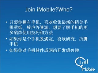 Join iMobile?Who?
• 只要你 有手机，喜 收集最新的精美手拥 欢
机壁 、 声等 源，想要了解手机的更纸 铃 资
多酷炫使用技巧和方法
• 如果你是个手机 友，喜 研究、折发烧 欢 腾
手机
• 如果你 手机 件或网站 感 趣对 软 开发 兴
 