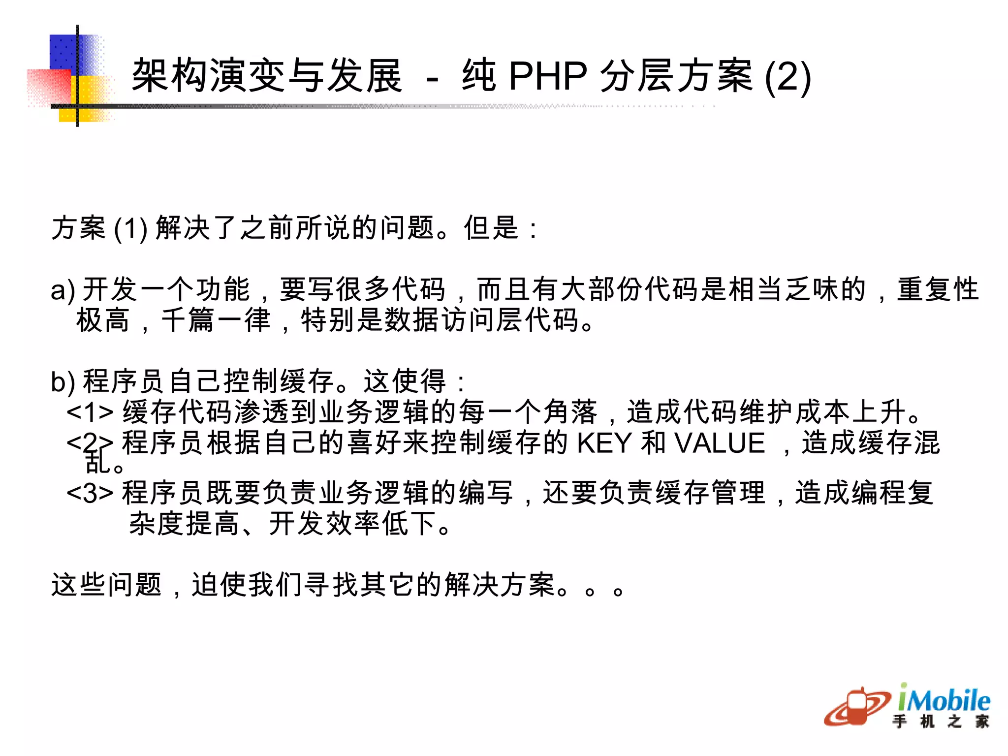 架构演变与发展  -  纯 PHP 分层方案 (2)‏ 方案 (1) 解决了之前所说的问题。但是： a) 开发一个功能，要写很多代码，而且有大部份代码是相当乏味的，重复性 极高，千篇一律，特别是数据访问层代码。 b) 程序员自己控制缓存。这使得： <1> 缓存代码渗透到业务逻辑的每一个角落，造成代码维护成本上升。 <2> 程序员根据自己的喜好来控制缓存的 KEY 和 VALUE ，造成缓存混乱。 <3> 程序员既要负责业务逻辑的编写，还要负责缓存管理，造成编程复 杂度提高、开发效率低下。 这些问题，迫使我们寻找其它的解决方案。。。 