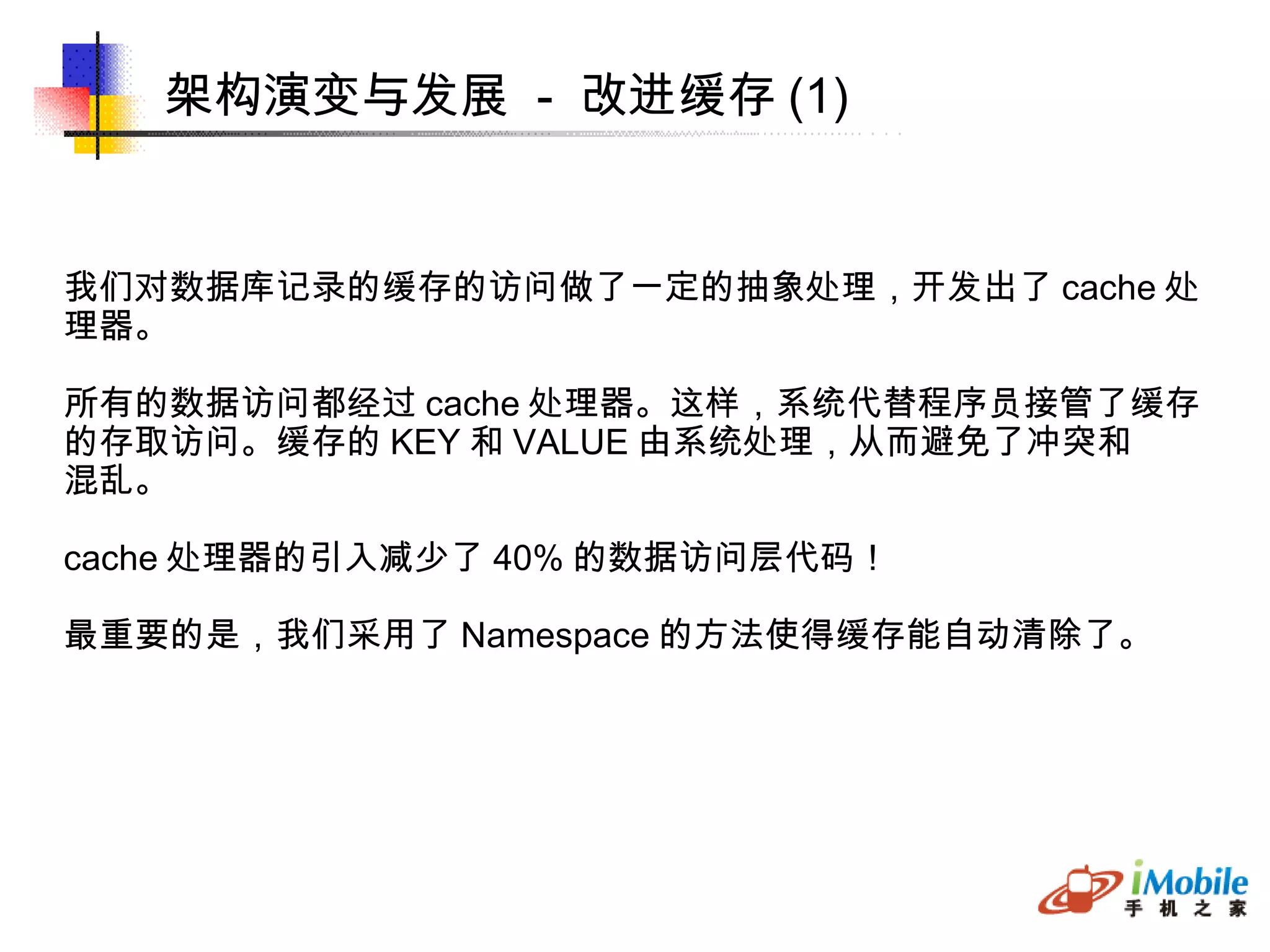 架构演变与发展  -  改进缓存 (1)‏ 我们对数据库记录的缓存的访问做了一定的抽象处理，开发出了 cache 处 理器。 所有的数据访问都经过 cache 处理器。这样，系统代替程序员接管了缓存 的存取访问。缓存的 KEY 和 VALUE 由系统处理，从而避免了冲突和 混乱。 cache 处理器的引入减少了 40% 的数据访问层代码！ 最重要的是，我们采用了 Namespace 的方法使得缓存能自动清除了。 