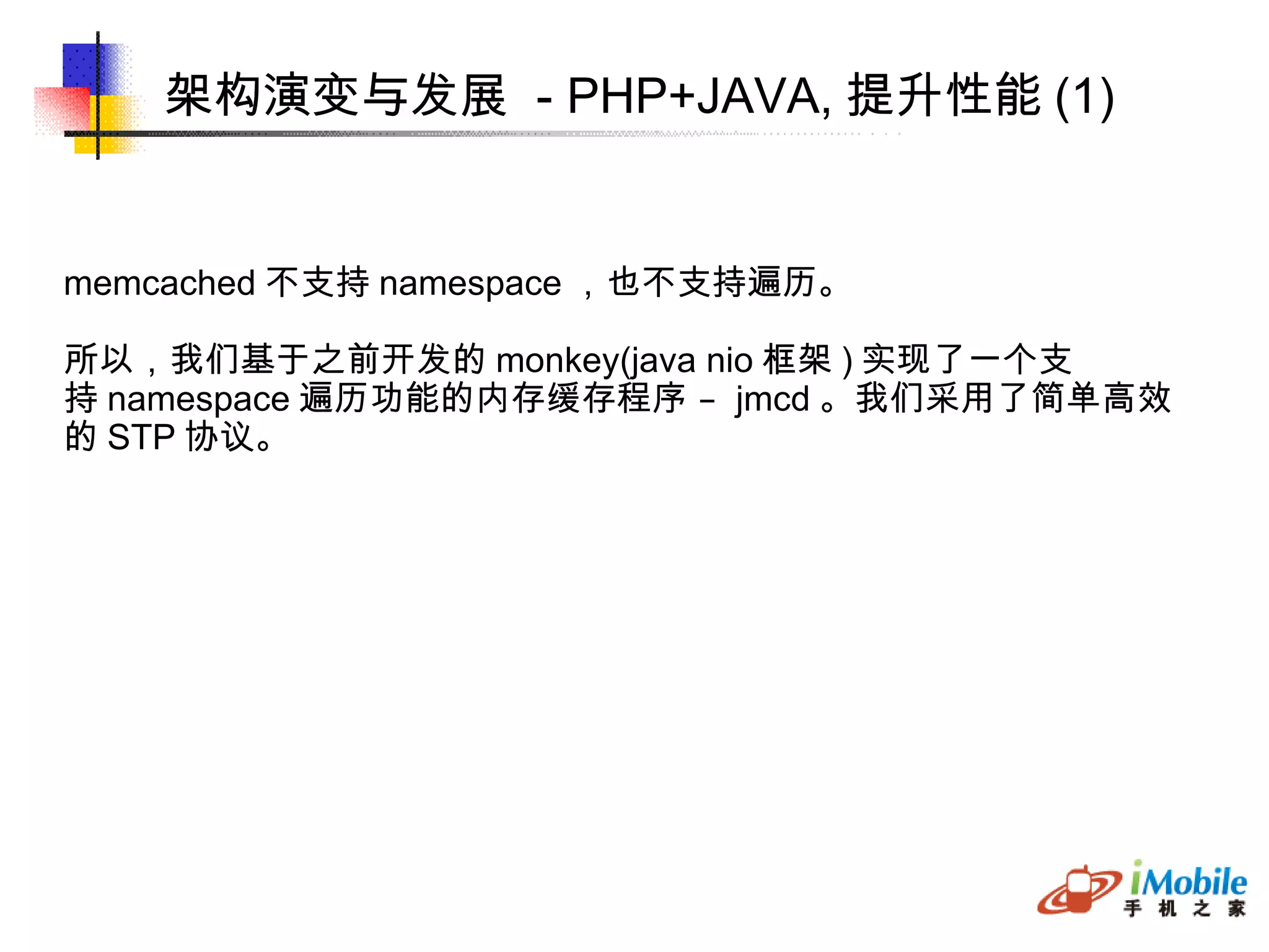 架构演变与发展  - PHP+JAVA, 提升性能 (1)‏ memcached 不支持 namespace ，也不支持遍历。 所以，我们基于之前开发的 monkey(java nio 框架 ) 实现了一个支 持 namespace 遍历功能的内存缓存程序 –  jmcd 。我们采用了简单高效 的 STP 协议。 