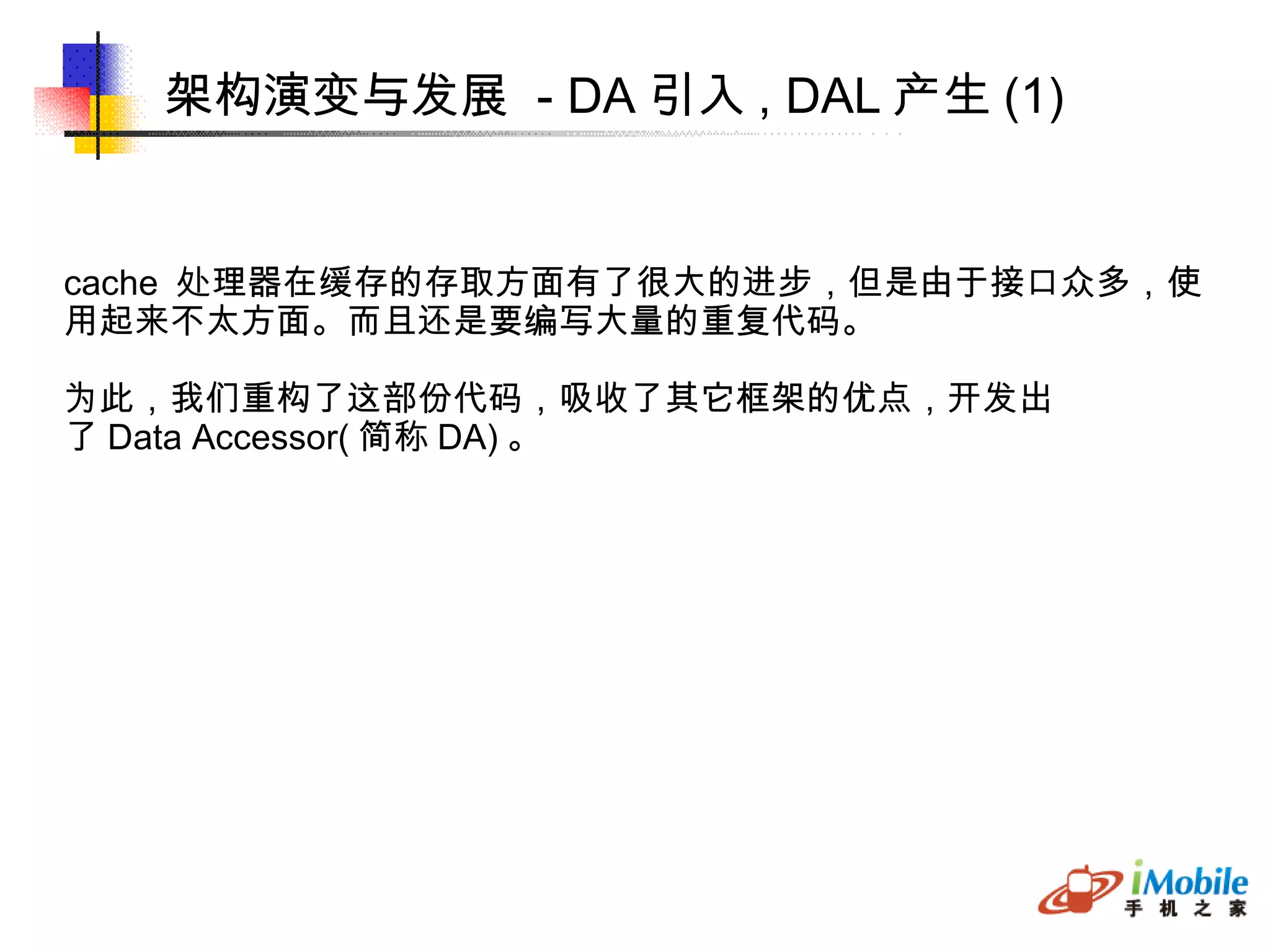 架构演变与发展  - DA 引入 , DAL 产生 (1)‏ cache  处理器在缓存的存取方面有了很大的进步，但是由于接口众多，使 用起来不太方面。而且还是要编写大量的重复代码。 为此，我们重构了这部份代码，吸收了其它框架的优点，开发出 了 Data Accessor( 简称 DA) 。 