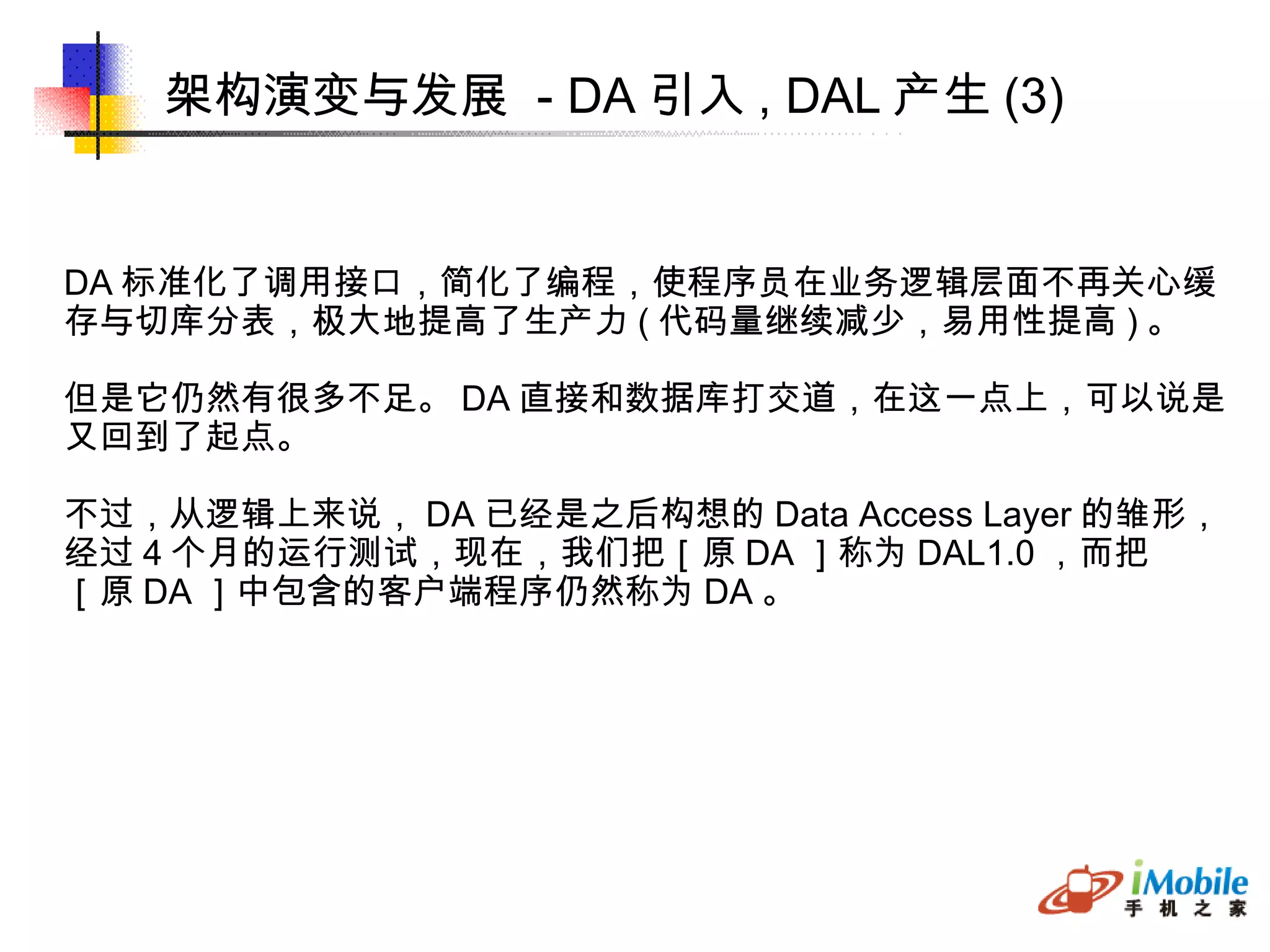 架构演变与发展  - DA 引入 , DAL 产生 (3)‏ DA 标准化了调用接口，简化了编程，使程序员在业务逻辑层面不再关心缓 存与切库分表，极大地提高了生产力 ( 代码量继续减少，易用性提高 ) 。 但是它仍然有很多不足。 DA 直接和数据库打交道，在这一点上，可以说是 又回到了起点。 不过，从逻辑上来说， DA 已经是之后构想的 Data Access Layer 的雏形， 经过 4 个月的运行测试，现在，我们把［原 DA ］称为 DAL1.0 ，而把 ［原 DA ］中包含的客户端程序仍然称为 DA 。 