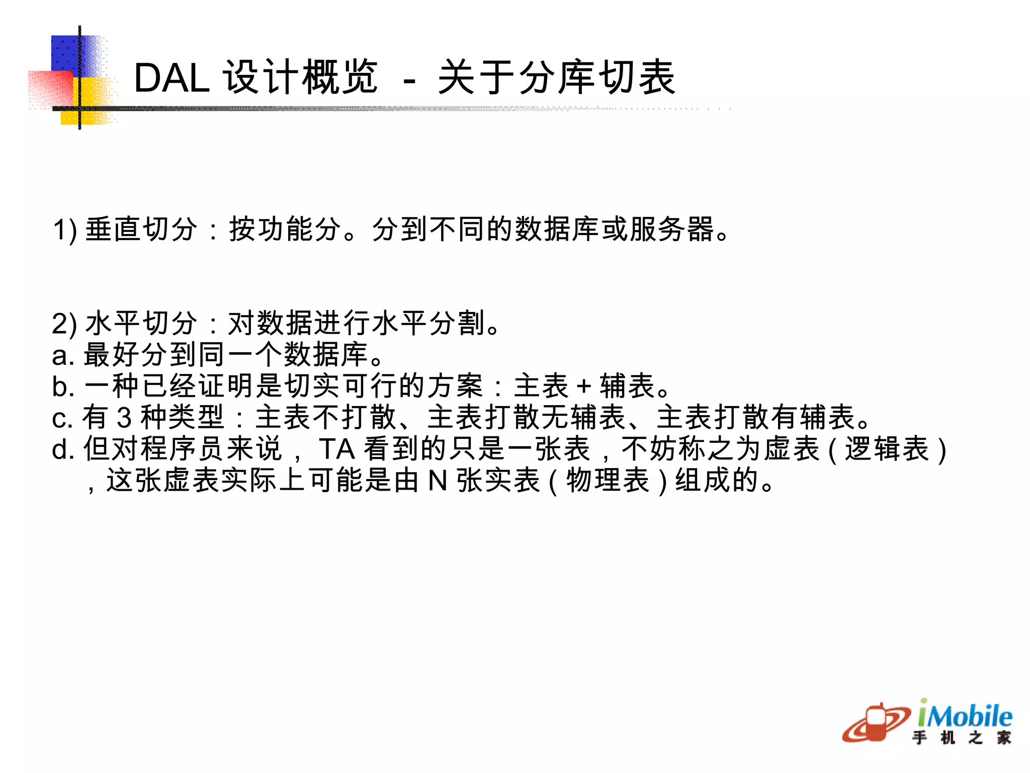 DAL 设计概览  -  关于分库切表 1) 垂直切分：按功能分。分到不同的数据库或服务器。 2) 水平切分：对数据进行水平分割。 a. 最好分到同一个数据库。 b. 一种已经证明是切实可行的方案：主表＋辅表。 c. 有 3 种类型：主表不打散、主表打散无辅表、主表打散有辅表。 d. 但对程序员来说， TA 看到的只是一张表，不妨称之为虚表 ( 逻辑表 )‏ ，这张虚表实际上可能是由 N 张实表 ( 物理表 ) 组成的。 