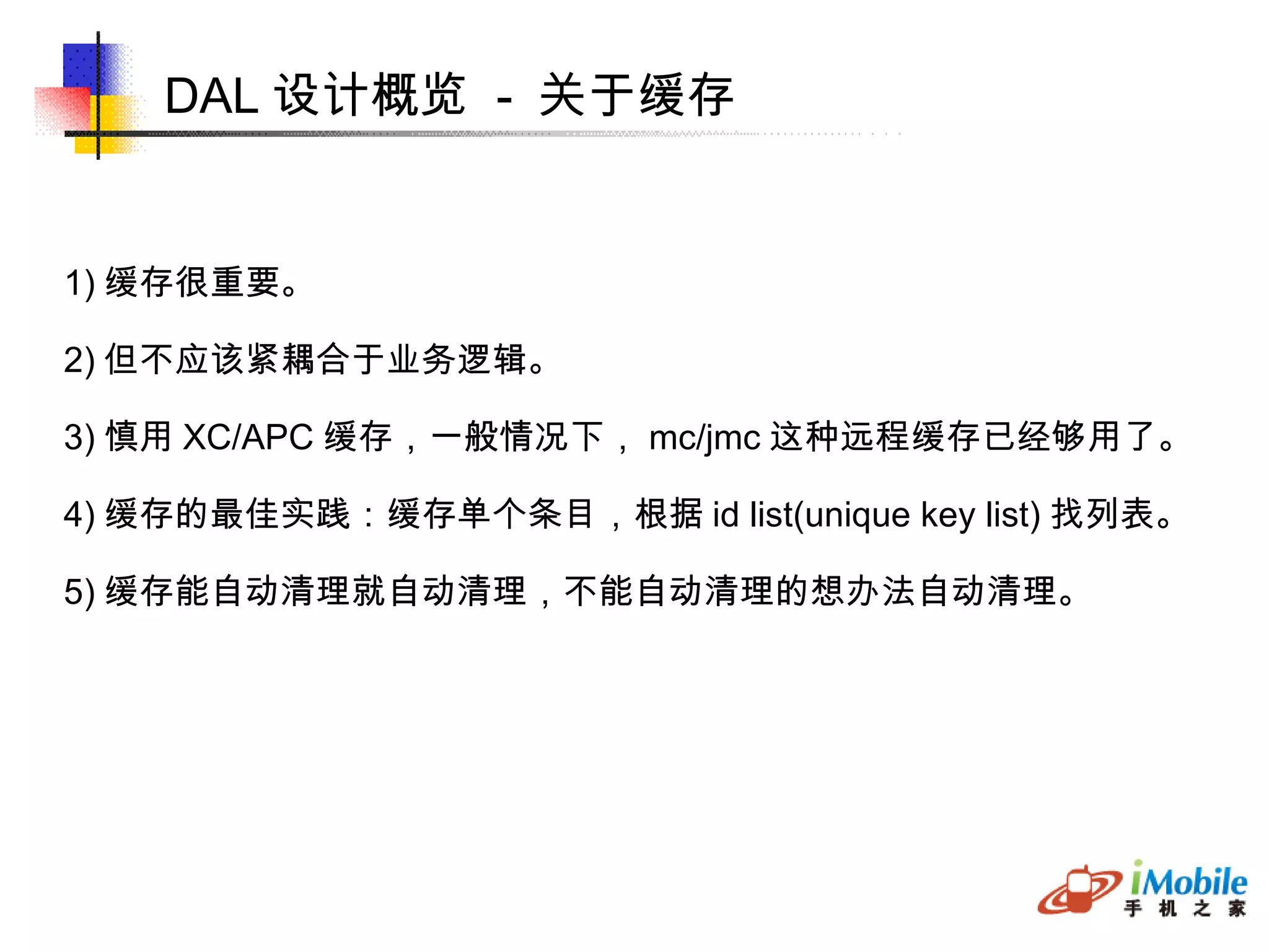 DAL 设计概览  -  关于缓存 1) 缓存很重要。 2) 但不应该紧耦合于业务逻辑。 3) 慎用 XC/APC 缓存，一般情况下， mc/jmc 这种远程缓存已经够用了。 4) 缓存的最佳实践：缓存单个条目，根据 id list(unique key list) 找列表。 5) 缓存能自动清理就自动清理，不能自动清理的想办法自动清理。 