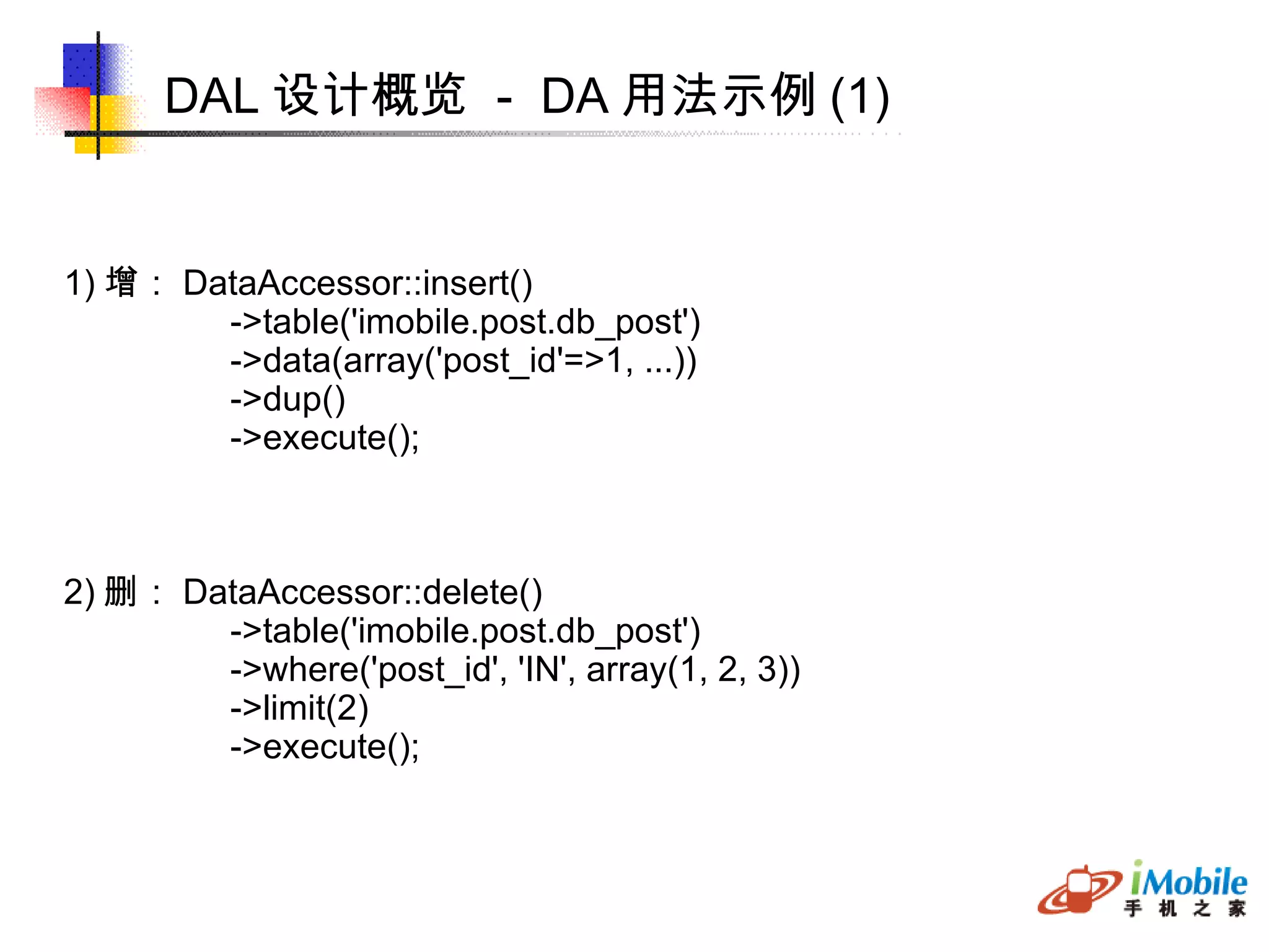 DAL 设计概览  -  DA 用法示例 (1)‏ 1) 增： DataAccessor::insert()‏ ->table('imobile.post.db_post')‏ ->data(array('post_id'=>1, ...))‏ ->dup()‏ ->execute(); 2) 删： DataAccessor::delete()‏ ->table('imobile.post.db_post')‏ ->where('post_id', 'IN', array(1, 2, 3))‏ ->limit(2)‏ ->execute(); 