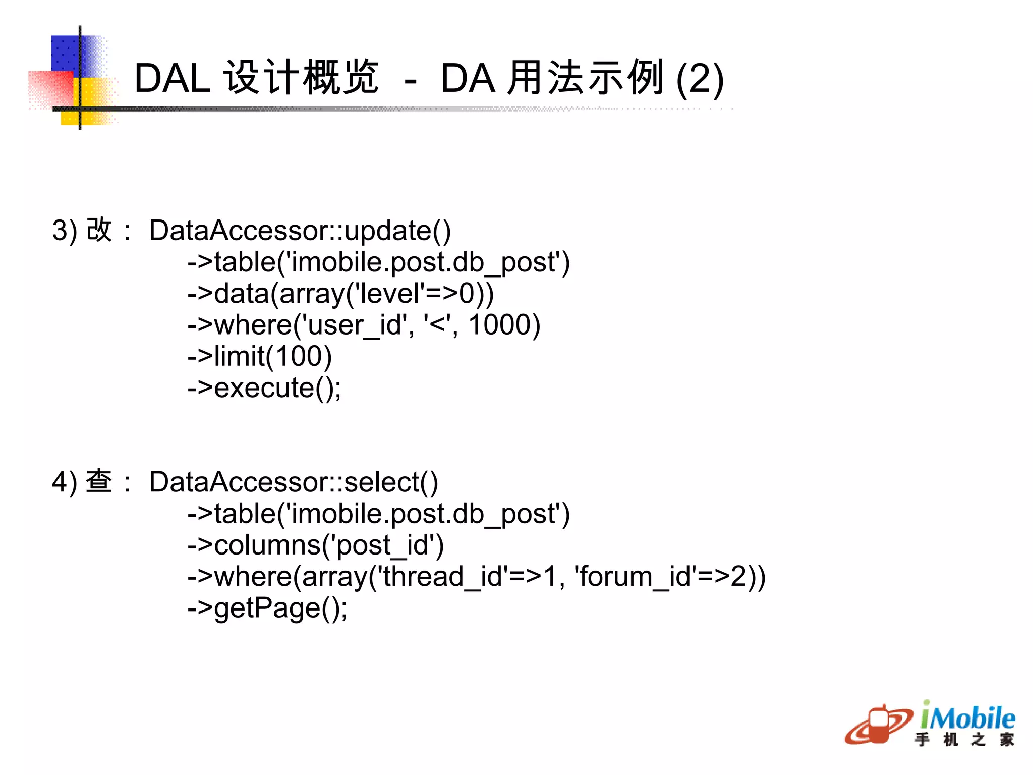 DAL 设计概览  -  DA 用法示例 (2)‏ 3) 改： DataAccessor::update()‏ ->table('imobile.post.db_post')‏ ->data(array('level'=>0))‏ ->where('user_id', '<', 1000)‏ ->limit(100)‏ ->execute(); 4) 查： DataAccessor::select()‏ ->table('imobile.post.db_post')‏ ->columns('post_id')‏ ->where(array('thread_id'=>1, 'forum_id'=>2))‏ ->getPage(); 