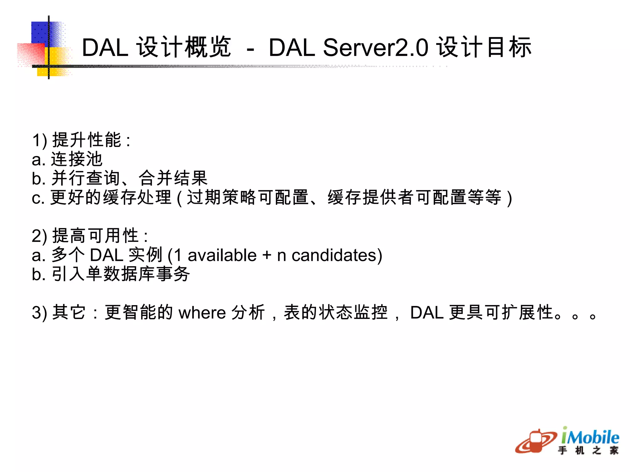 DAL 设计概览  -  DAL Server2.0 设计目标 1) 提升性能 : a. 连接池 b. 并行查询、合并结果 c. 更好的缓存处理 ( 过期策略可配置、缓存提供者可配置等等 )‏ 2) 提高可用性 : a. 多个 DAL 实例 (1 available + n candidates)‏ b. 引入单数据库事务 3) 其它：更智能的 where 分析，表的状态监控， DAL 更具可扩展性。。。 