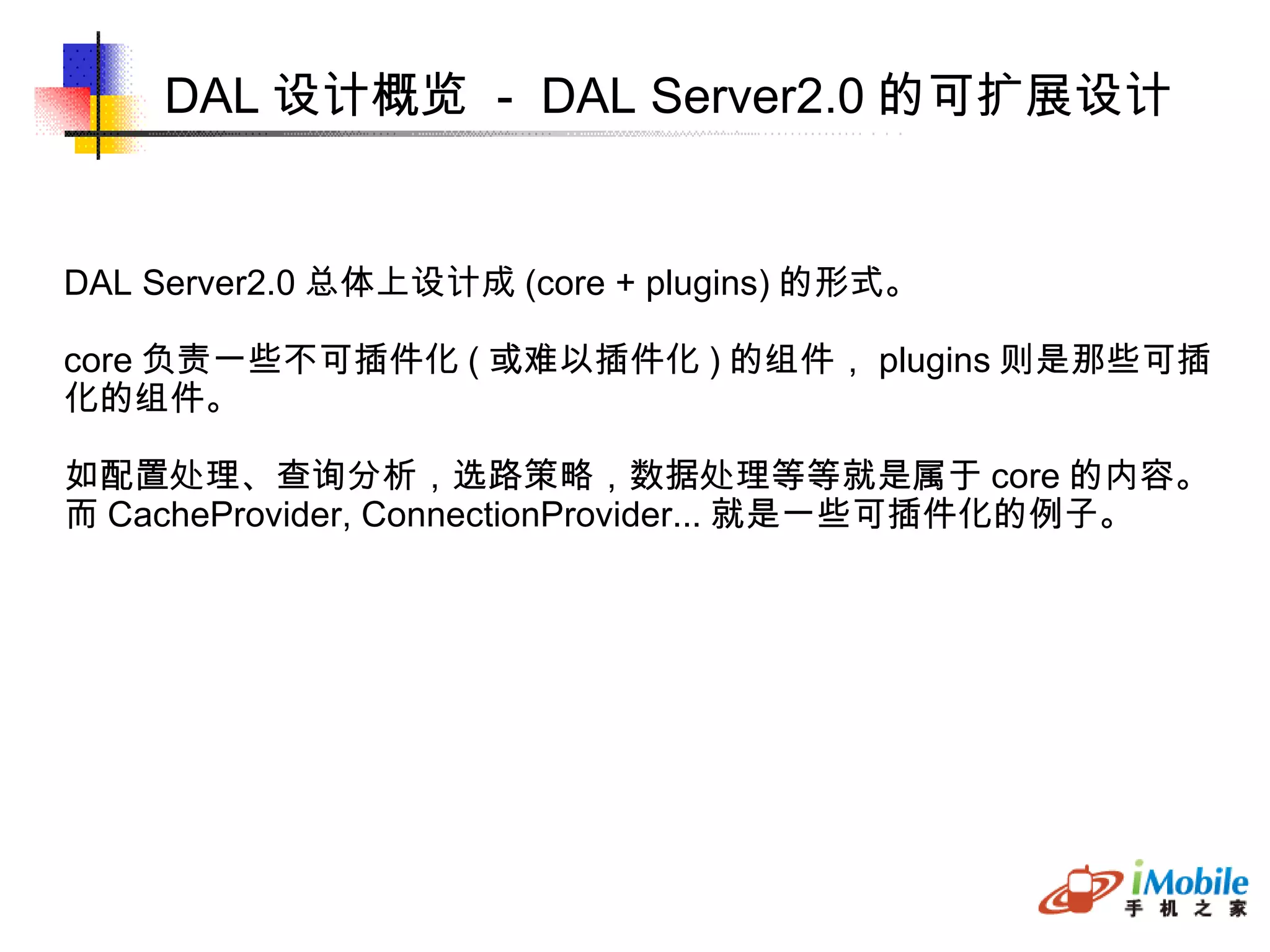 DAL 设计概览  -  DAL Server2.0 的可扩展设计 DAL Server2.0 总体上设计成 (core + plugins) 的形式。 core 负责一些不可插件化 ( 或难以插件化 ) 的组件， plugins 则是那些可插 化的组件。 如配置处理、查询分析，选路策略，数据处理等等就是属于 core 的内容。 而 CacheProvider, ConnectionProvider... 就是一些可插件化的例子。 