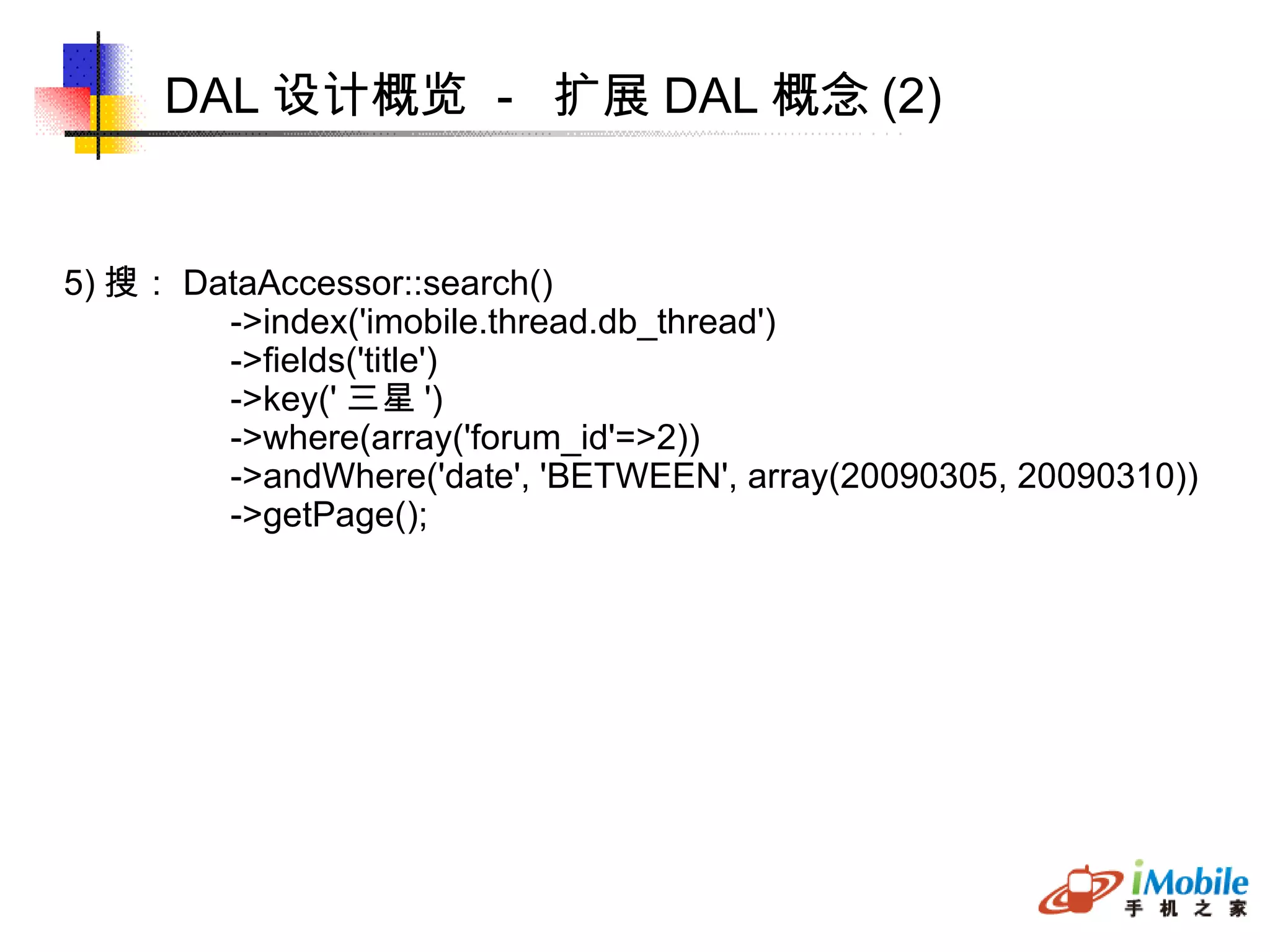 DAL 设计概览  -  扩展 DAL 概念 (2) 5) 搜： DataAccessor::search()‏ ->index('imobile.thread.db_thread')‏ ->fields('title')‏ ->key(' 三星 ') ->where(array('forum_id'=>2)) ->andWhere('date', 'BETWEEN', array(20090305, 20090310))‏ ->getPage(); 