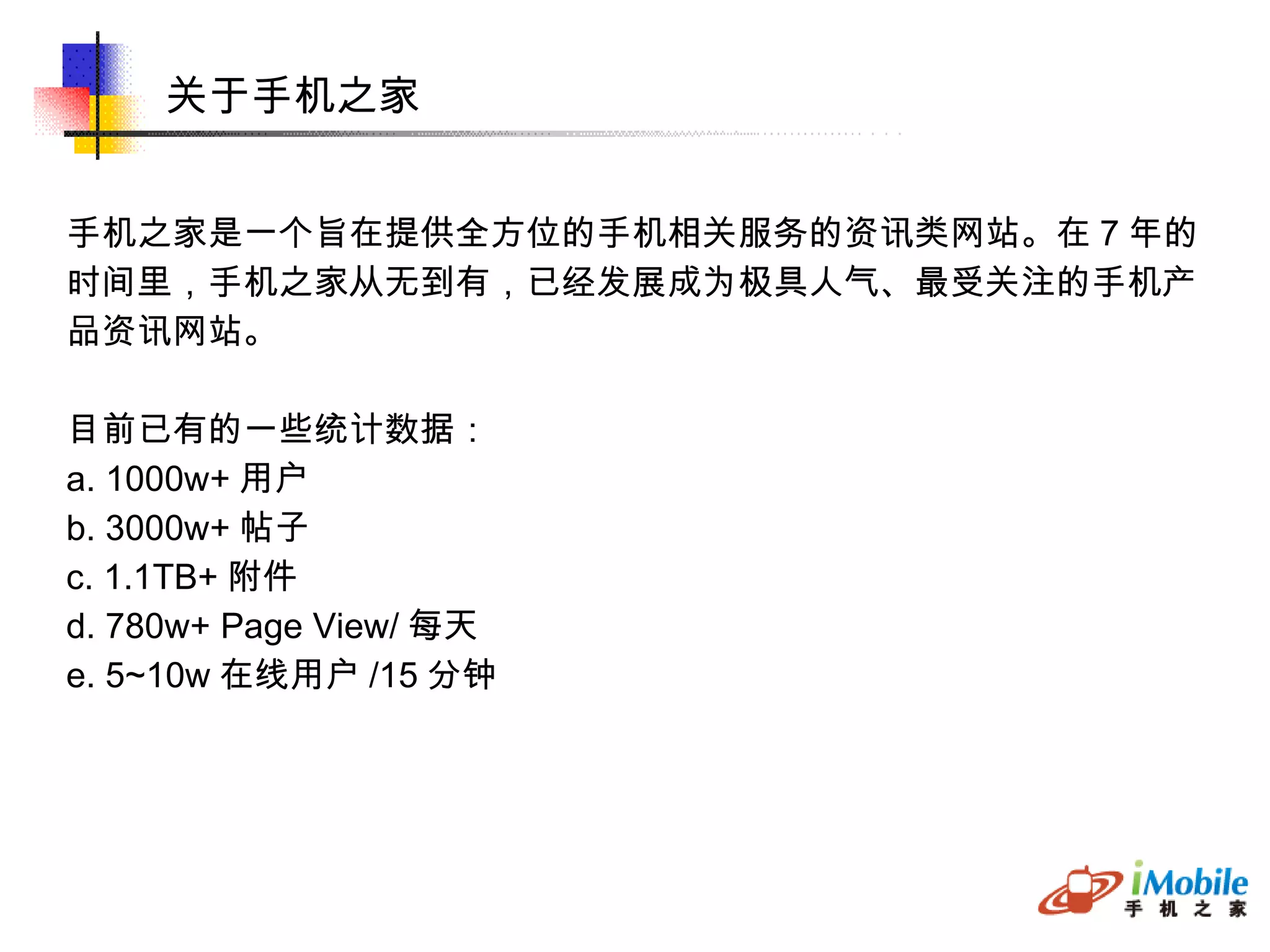 关于手机之家 手机之家是一个旨在提供全方位的手机相关服务的资讯类网站。在 7 年的 时间里，手机之家从无到有，已经发展成为极具人气、最受关注的手机产 品资讯网站。 目前已有的一些统计数据： a. 1000w+ 用户 b. 3000w+ 帖子 c. 1.1TB+ 附件 d. 780w+ Page View/ 每天 e. 5~10w 在线用户 /15 分钟 