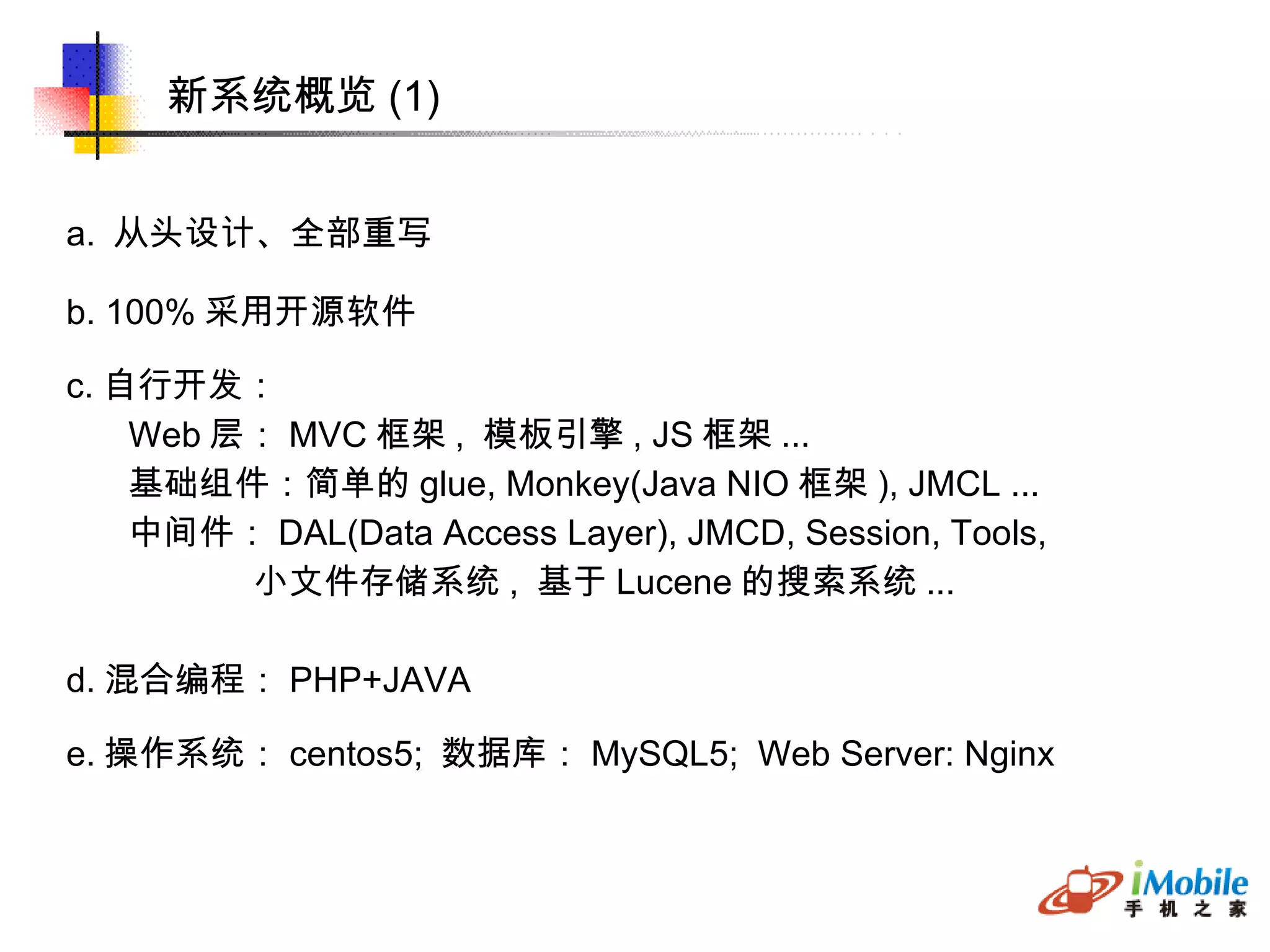 新系统概览 (1)‏ a.  从头设计、全部重写 b. 100% 采用开源软件 c. 自行开发： Web 层： MVC 框架 ,  模板引擎 , JS 框架 ... 基础组件：简单的 glue, Monkey(Java NIO 框架 ), JMCL ... 中间件： DAL(Data Access Layer), JMCD, Session, Tools, 小文件存储系统 ,  基于 Lucene 的搜索系统 ... d. 混合编程： PHP+JAVA e. 操作系统： centos5;  数据库： MySQL5;  Web Server: Nginx 