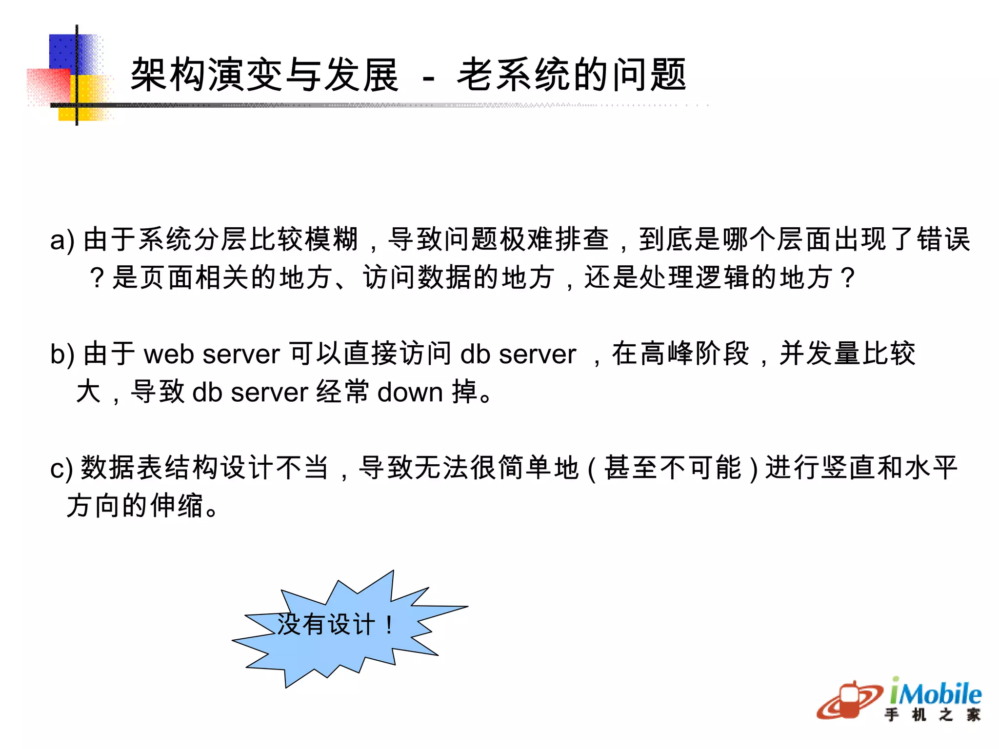架构演变与发展  -  老系统的问题 a) 由于系统分层比较模糊，导致问题极难排查，到底是哪个层面出现了错误 ？是页面相关的地方、访问数据的地方，还是处理逻辑的地方？ b) 由于 web server 可以直接访问 db server ，在高峰阶段，并发量比较 大，导致 db server 经常 down 掉。 c) 数据表结构设计不当，导致无法很简单地 ( 甚至不可能 ) 进行竖直和水平 方向的伸缩。 没有设计！ 