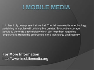 I . t . has truly been present since first. The 1st man results in technology
pertaining to impulse will certainly live greater. So about encourage
people to generate a technology which can help them regarding
employment. Hence the emergence in the technology until recently.
For More Information:
http://www.imobilemedia.org
 