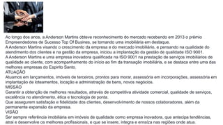 Ao longo dos anos, a Anderson Martins obteve reconhecimento do mercado recebendo em 2013 o prêmio
Empreendedores de Sucesso Top Of Busines, se tornando uma imobiliária em destaque.
A Anderson Martins visando o crescimento da empresa e do mercado imobiliário, e pensando na qualidade do
atendimento dos clientes e na gestão da empresa, iniciou a implantação da gestão de qualidade ISO 9001.
A Anderson Martins e uma empresa inovadora qualificada na ISO 9001 na prestação de serviços imobiliários de
qualidade ao cliente, com acompanhamento do início ao fim da transação imobiliária, e se destaca entre uma das
melhores empresas do Espirito Santo.
ATUAÇÃO
Atuamos em lançamentos, imóveis de terceiros, prontos para morar, assessória em incorporações, assessória em
implantação de loteamentos, locação e administração de bens, novos negócios.
MISSÃO
Garantir a obtenção de melhores resultados, através de competitiva atividade comercial, qualidade de serviços,
excelência no atendimento, ética e tecnologia de ponta.
Que assegurem satisfação e fidelidade dos clientes, desenvolvimento de nossos colaboradores, além da
permanente expansão da empresa.
VISÃO
Ser sempre referência imobiliária em imóveis de qualidade como empresa inovadora, que antecipa tendências,
atrai e desenvolve os melhores profissionais, e que se insere, integra e enraíza nas regiões onde atua.
 