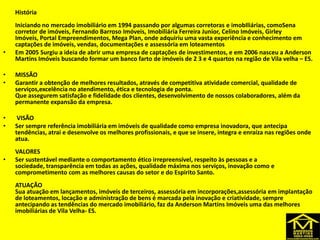 História
Iniciando no mercado imobiliário em 1994 passando por algumas corretoras e imobIliárias, comoSena
corretor de imóveis, Fernando Barroso Imóveis, Imobiliária Ferreira Junior, Celino Imóveis, Girley
Imóveis, Portal Empreendimentos, Mega Plan, onde adquiriu uma vasta experiência e conhecimento em
captações de imóveis, vendas, documentações e assessória em loteamentos
• Em 2005 Surgiu a ideia de abrir uma empresa de captações de investimentos, e em 2006 nasceu a Anderson
Martins Imóveis buscando formar um banco farto de imóveis de 2 3 e 4 quartos na região de Vila velha – ES.
• MISSÃO
• Garantir a obtenção de melhores resultados, através de competitiva atividade comercial, qualidade de
serviços,excelência no atendimento, ética e tecnologia de ponta.
Que assegurem satisfação e fidelidade dos clientes, desenvolvimento de nossos colaboradores, além da
permanente expansão da empresa.
• VISÃO
• Ser sempre referência imobiliária em imóveis de qualidade como empresa inovadora, que antecipa
tendências, atrai e desenvolve os melhores profissionais, e que se insere, integra e enraíza nas regiões onde
atua.
VALORES
• Ser sustentável mediante o comportamento ético irrepreensível, respeito às pessoas e a
sociedade, transparência em todas as ações, qualidade máxima nos serviços, inovação como e
comprometimento com as melhores causas do setor e do Espirito Santo.
ATUAÇÃO
Sua atuação em lançamentos, imóveis de terceiros, assessória em incorporações,assessória em implantação
de loteamentos, locação e administração de bens é marcada pela inovação e criatividade, sempre
antecipando as tendências do mercado imobiliário, faz da Anderson Martins Imóveis uma das melhores
imobiliárias de Vila Velha- ES.
 