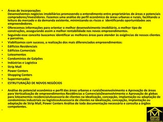 DESENVOLVIMENTO
• Áreas de Incorporações
Desenvolvemos negócios imobiliários promovendo o entendimento entre proprietários de áreas e potenciais
compradores/investidores. Fazemos uma análise do perfil econômico de áreas urbanas e rurais, facilitando a
leitura do mercado e da demanda existente, minimizando os riscos e identificando oportunidades aos
empreendedores.
• Oferecemos informações para orientar o melhor desenvolvimento imobiliário, o melhor tipo de
construções, assegurando assim a melhor rentabilidade nos novos empreendimentos.
• Seguindo esse conceito buscamos identificar as melhores áreas para atender às exigências de nossos clientes
e parceiros.
• Viabilizamos com sucesso, a realização dos mais diferenciados empreendimentos:
• Edifícios Residenciais
• Edifícios Comerciais
• Loteamentos
• Condomínios de Galpões
• Indústrias e Logística
• Strip Mall
• Power Centers
• Shopping Centers
• Supermercados
• ESTRUTURAÇÃO DE NOVOS NEGÓCIOS
• Análise do potencial econômico e perfil das áreas urbanas e ruraisDesenvolvimento e Aprovação de áreas
para Verticalização de empreendimentos Residências e ComerciaisDesenvolvimento e Aprovação de glebas
para loteamentos residenciaisAssessoria de clientes na idealização, concepção, implantação ou adaptação de
condomínios industriais ou logísticosAssessoria de clientes na idealização, concepção, implantação ou
adaptação de Strip Mall, Power Centers Análise de toda documentação necessária e consulta a órgãos
competentes.
•
 