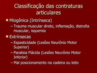 Classificação das contraturas articulares Miogênica (Intrínseca) Trauma muscular direto, inflamação, distrofia muscular, isquemia Extrínsecas Espasticidade (Lesões Neurônio Motor Superior) Paralisia Flácida (Lesões Neurônio Motor Inferior) Mal posicionamento na cadeira ou leito 