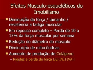 Efeitos Musculo-esqueléticos do Imobilismo Diminuição da força / tamanho / resistência a fadiga muscular Em repouso completo – Perda de 10 a 15% da força muscular por semana Redução do diâmetro do músculo Diminuição de mitocôndrias Aumento de produção de  Colágeno Rigidez e perda de força DEFINITIVA!! 