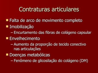 Contraturas articulares Falta de arco de movimento completo Imobilização Encurtamento das fibras de colágeno capsular Envelhecimento Aumento da proporção de tecido conectivo nas articulações Doenças metabólicas Fenômeno de glicosilação do colágeno (DM) 