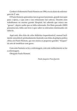 Conheci o Enfermeiro Paulo Homem em 1984, era eu aluno de enferma­
gem do 2º ano.
   O Paulo Homem apresentou-nos os gessos funcionais, grande inovação
para a época, o que com o seu entusiasmo nos cativou. Durante anos
trabalhamos no mesmo grande Hospital, fui sabendo que estava nos
“gessos”, depois soube que se tinha reformado. Em Maio passado (2009)
procurou-nos, tinha um livro e quis saber se estávamos interessados em
edita-lo.

   Aqui está, obra feita de valor didáctico inquestionável, manual facil­
mente consultável, profundamente ilustrado com fotos da própria prática
clínica do Paulo Homem, que nos ensina os pequenos grandes “truques”
da arte de imobilizar com gesso.

   Com estes homens se fez a enfermagem, com este conhecimento se faz
a enfermagem.
   Obrigado Paulo Homem.

                                     Paulo Joaquim Pina Queirós
 