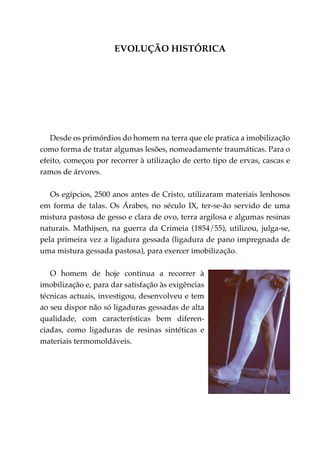 Evolução histórica




   Desde os primórdios do homem na terra que ele pratica a imobilização
como forma de tratar algumas lesões, nomeadamente traumáticas. Para o
efeito, começou por recorrer à utilização de certo tipo de ervas, cascas e
ramos de árvores.

   Os egípcios, 2500 anos antes de Cristo, utilizaram materiais lenhosos
em forma de talas. Os Árabes, no século IX, ter-se-ão servido de uma
mistura pastosa de gesso e clara de ovo, terra argilosa e algumas resinas
naturais. Mathijsen, na guerra da Crimeia (1854/55), utilizou, julga-se,
pela primeira vez a ligadura gessada (ligadura de pano impregnada de
uma mistura gessada pastosa), para exercer imobilização.

   O homem de hoje continua a recorrer à
imobilização e, para dar satisfação às exigências
técnicas actuais, investigou, desenvolveu e tem
ao seu dispor não só ligaduras gessadas de alta
qualidade, com características bem diferen­
ciadas, como ligaduras de resinas sintéticas e
materiais termomoldáveis.
 