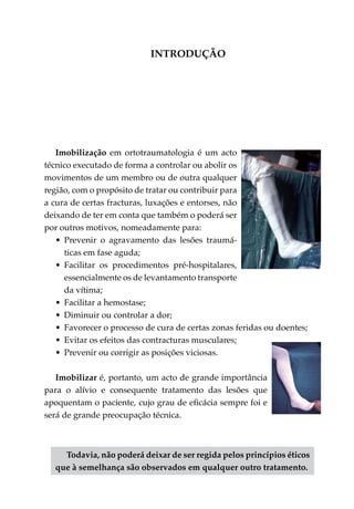 INTRODUÇÃO




   Imobilização em ortotraumatologia é um acto
técnico executado de forma a controlar ou abolir os
movimentos de um membro ou de outra qualquer
região, com o propósito de tratar ou contribuir para
a cura de certas fracturas, luxações e entorses, não
deixando de ter em conta que também o poderá ser
por outros motivos, nomeadamente para:
   •	 Prevenir o agravamento das lesões traumá­
      ticas em fase aguda;
   •	 Facilitar os procedimentos pré-hospitalares,
      essencialmente os de levantamento trans­ orte
                                               p
      da vítima;
   •	 Facilitar a hemostase;
   •	 Diminuir ou controlar a dor;
   •	 Favorecer o processo de cura de certas zonas feridas ou doentes;
   •	 Evitar os efeitos das contracturas musculares;
   •	 Prevenir ou corrigir as posições viciosas.

   Imobilizar é, portanto, um acto de grande importância
para o alívio e consequente tratamento das lesões que
apoquentam o paciente, cujo grau de eficácia sempre foi e
será de grande preocupação técnica.



    Todavia, não poderá deixar de ser regida pelos princípios éticos
  que à semelhança são observados em qualquer outro tratamento.
 