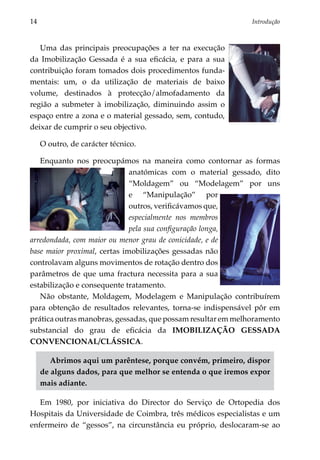 14	                                                            Introdução



   Uma das principais preocupações a ter na execução
da Imobilização Gessada é a sua eficácia, e para a sua
contribuição foram tomados dois procedimentos funda­
mentais: um, o da utilização de materiais de baixo
volume, destinados à protecção/almofadamento da
região a submeter à imobilização, diminuindo assim o
espaço entre a zona e o material gessado, sem, contudo,
deixar de cumprir o seu objectivo.

      O outro, de carácter técnico.

   Enquanto nos preocupámos na maneira como contornar as formas
                              anatómicas com o material gessado, dito
                              “Moldagem” ou “Modelagem” por uns
                              e “Manipulação” por
                              outros, verificávamos que,
                              especial­ ente nos membros
                                      m
                              pela sua configuração longa,
arredondada, com maior ou menor grau de conicidade, e de
base maior proximal, certas imobilizações gessadas não
controlavam alguns movimentos de rotação dentro dos
parâmetros de que uma fractura necessita para a sua
estabilização e consequente tratamento.
   Não obstante, Moldagem, Modelagem e Manipulação contribuírem
para obtenção de resultados relevantes, torna-se indispensável pôr em
prática outras manobras, gessadas, que possam resultar em melhoramento
substancial do grau de eficácia da IMOBILIZAÇÃO GESSADA
CONVENCIONAL/CLÁSSICA.

         Abrimos aqui um parêntese, porque convém, primeiro, dispor
      de alguns dados, para que melhor se entenda o que iremos expor
      mais adiante.

   Em 1980, por iniciativa do Director do Serviço de Ortopedia dos
Hospitais da Universidade de Coimbra, três médicos especialistas e um
enfermeiro de “gessos”, na circunstância eu próprio, deslocaram-se ao
 