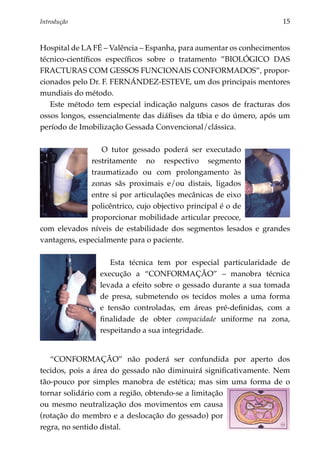 Introdução 	                                                        15


Hospital de LA FÉ – Valência – Espanha, para aumentar os conhecimentos
técnico-científicos específicos sobre o tratamento ”BIOLÓGICO DAS
FRACTURAS com GESSOS FUNCIONAIS CONFORMADOS”, propor­
cionados pelo Dr. F. FERNÁNDEZ-ESTEVE, um dos principais mentores
mundiais do método.
   Este método tem especial indicação nalguns casos de fracturas dos
ossos longos, essencialmente das diáfises da tíbia e do úmero, após um
período de Imobilização Gessada Convencional/clássica.

                 O tutor gessado poderá ser executado
              restritamente no respectivo segmento
              traumatizado ou com prolongamento às
              zonas sãs proximais e/ou distais, ligados
              entre si por articulações mecânicas de eixo
              policêntrico, cujo objectivo principal é o de
              proporcionar mobilidade articular precoce,
com elevados níveis de estabilidade dos segmentos lesados e grandes
vantagens, especialmente para o paciente.

                   Esta técnica tem por especial particularidade de
                execução a “CONFORMAÇÃO” – manobra técnica
                levada a efeito sobre o gessado durante a sua tomada
                de presa, submetendo os tecidos moles a uma forma
                e tensão controladas, em áreas pré-definidas, com a
                finalidade de obter compacidade uniforme na zona,
                respeitando a sua integridade.


   “CONFORMAÇÃO” não poderá ser confundida por aperto dos
tecidos, pois a área do gessado não diminuirá significativamente. Nem
tão-pouco por simples manobra de estética; mas sim uma forma de o
tornar solidário com a região, obtendo-se a limitação
ou mesmo neutralização dos movimentos em causa
(rotação do membro e a deslocação do gessado) por
regra, no sentido distal.
 