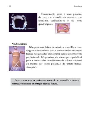 18	                                                              Introdução



                                 Conformação sobre o terço proximal
                              da coxa, com o auxílio do respectivo con­
                              formador, verificando-se o seu efeito
                              quadrangular.




      Na Zona Ilíaca
                      Não podemos deixar de referir a zona ilíaca como
                   de grande importância para a realização desta manobra
                   técnica nos gessados que a partir dali se desenvolvem:
                   por lesões do 1/3 proximal do fémur (pelvi-podálico);
                   para a maioria das imobilizações da coluna vertebral;
                   ou mesmo por lesões proximais do úmero (toraco-
                   -braquial).




        Encerramos aqui o parêntese, onde ficou resumida a funda­
      mentação da nossa orientação técnica futura.
 