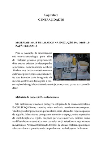 Capítulo 1
                        generalidades




  Materiais mais utilizados na execução da imobili­
  zação gessada

   Para a execução da imobilização
em orto-traumatologia, para além
do material gessado propriamente
dito, outros existem de desempenho
semelhante, nomeadamente acrílicos
Ainda outros de características essen­
cialmente protectoras/almofa­ a­ en­
                               d m
to, que fazendo parte integrante da
mesma, contribuem tanto para a pre­
ser­ ação da integridade dos tecidos subjacentes, como para a sua comodi­
   v
dade.


  Materiais de Protecção/Almofadamento

   São materiais destinados a proteger a integridade da zona a submeter à
IMOBILIZAÇÃO sem, contudo, retirar a eficácia que da mesma se espera.
Vão longe os tempos em que, para o efeito, eram utilizadas espessas pastas
de algodão. Mas sabe-se que quanto maior for o espaço, entre as paredes
da imobilização e a região, ocupado por estes materiais, maiores serão
as dificuldades encontradas em controlar os já referidos e inquietantes
movimentos. Nesta conformidade, teremos de utilizar materiais prensados
a baixo volume e que não se decomponham ou se desloquem facilmente.
 