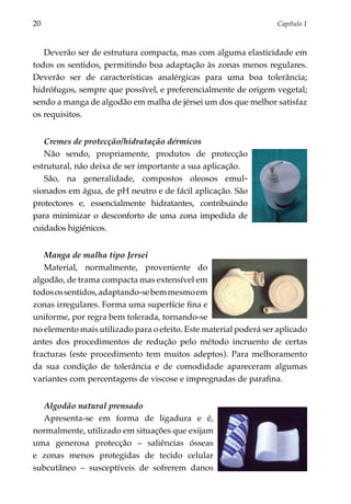20	                                                               Capítulo 1



   Deverão ser de estrutura compacta, mas com alguma elasticidade em
todos os sentidos, permitindo boa adaptação às zonas menos regulares.
Deverão ser de características analérgicas para uma boa tolerância;
hidrófugos, sempre que possível, e preferencialmente de origem vegetal;
sendo a manga de algodão em malha de jérsei um dos que melhor satisfaz
os requisitos.


   Cremes de protecção/hidratação dérmicos
   Não sendo, propriamente, produtos de protecção
estrutural, não deixa de ser importante a sua apli­ ação.
                                                  c
   São, na generalidade, compostos oleosos emul­
sionados em água, de pH neutro e de fácil aplicação. São
protectores e, essencialmente hidratantes, contri­ uindo
                                                    b
para minimizar o des­ onforto de uma zona impedida de
                      c
cuidados higiénicos.


   Manga de malha tipo Jersei
   Material, normalmente, proveniente do
algo­ ão, de trama compacta mas extensível em
     d
todos os sentidos, adaptando-se bem mesmo em
zonas irregulares. Forma uma superfície fina e
uniforme, por regra bem tolerada, tornando-se
no elemento mais utilizado para o efeito. Este material poderá ser aplicado
antes dos procedimentos de redução pelo método incruento de certas
fracturas (este procedimento tem muitos adeptos). Para melhoramento
da sua condição de tolerância e de comodidade apareceram algumas
variantes com percentagens de viscose e impregnadas de parafina.


  Algodão natural prensado
  Apresenta-se em forma de ligadura e é,
normalmente, utilizado em situações que exijam
uma generosa protecção – saliências ósseas
e zonas menos protegidas de tecido celular
subcutâneo – susceptíveis de sofrerem danos
 