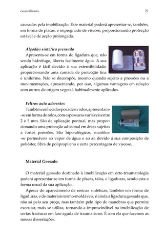 Generalidades	                                                         21


causados pela imobilização. Este material poderá apresentar-se, também,
em forma de placas, e impregnado de viscose, proporcionando protecção
estável e de acção prolongada.


   Algodão sintético prensado
   Apresenta-se em forma de ligadura que, não
sendo hidrófugo, liberta facilmente água. A sua
aplicação é fácil devido á sua extensibilidade,
proporcionando uma camada de protecção fina
e uniforme. Não se decompõe, mesmo quando sujeito a pressões ou a
movimentações, apresentando, por isso, algumas vantagens em relação
com outros de origem vegetal, habitualmente aplicados.


   Feltros auto aderentes
   Também conhecidos por adesivados, apresentam-
-se em forma de rolos, com espessuras variáveis entre
2 e 5 mm. São de aplicação pontual, mas propor­
cionando uma protecção adicional em áreas sujeitas
a fortes pressões. São hipo-alérgicos, mantêm­
‑se permeáveis ao vapor de água e ao ar, devido á sua composição de
poliéster, fibra de polipropileno e certa percentagem de viscose.



   Material Gessado

   O material gessado destinado à imobilização em orto-traumatologia
poderá apresentar-se em forma de placas, talas, e ligaduras, sendo esta a
forma usual da sua aplicação.
   Apesar do aparecimento de resinas sintéticas, também em forma de
ligaduras, e de materiais termo-moldáveis, é ainda a ligadura gessada que,
não só pelo seu preço, mas também pelo tipo de manobras que permite
executar, mais se utiliza, tornando-a imprescindível na imobilização de
certas fracturas em fase aguda de traumatismo. É com ela que fazemos as
nossas dissertações.
 