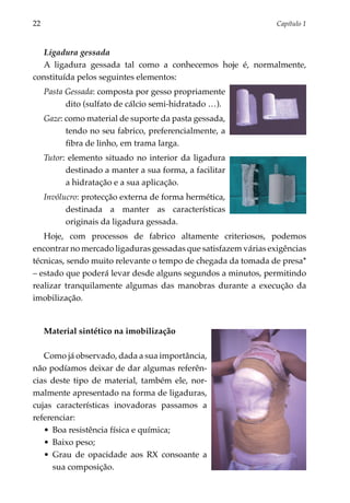 22	                                                             Capítulo 1



   Ligadura gessada
   A ligadura gessada tal como a conhecemos hoje é, normalmente,
constituída pelos seguintes elementos:
      Pasta Gessada: composta por gesso propriamente
            dito (sulfato de cálcio semi-hidratado …).
      Gaze: como material de suporte da pasta gessada,
            tendo no seu fabrico, preferencialmente, a
            fibra de linho, em trama larga.
      Tutor: elemento situado no interior da ligadura
            destinado a manter a sua forma, a facilitar
            a hidratação e a sua aplicação.
      Invólucro: protecção externa de forma hermética,
            destinada a manter as características
            originais da ligadura gessada.
   Hoje, com processos de fabrico altamente criteriosos, podemos
encontrar no mercado ligaduras gessadas que satisfazem várias exigências
técnicas, sendo muito relevante o tempo de chegada da tomada de presa*
– estado que poderá levar desde alguns segundos a minutos, permitindo
realizar tranquilamente algumas das manobras durante a execução da
imobilização.


      Material sintético na imobilização

   Como já observado, dada a sua importância,
não podíamos deixar de dar algumas referên­
cias deste tipo de material, também ele, nor­
malmente apresentado na forma de ligaduras,
cujas características inovadoras passamos a
refe­ enciar:
    r
   •	 Boa resistência física e química;
   •	 Baixo peso;
   •	 Grau de opacidade aos RX consoante a
       sua composição.
 