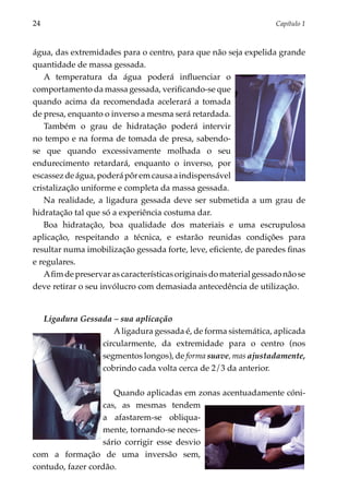 24	                                                                 Capítulo 1



água, das extremidades para o centro, para que não seja expelida grande
quantidade de massa gessada.
   A temperatura da água poderá influenciar o
comportamento da massa gessada, verificando-se que
quando acima da recomendada acelerará a tomada
de presa, enquanto o inverso a mesma será retardada.
   Também o grau de hidratação poderá intervir
no tempo e na forma de tomada de presa, sabendo-
se que quando excessivamente molhada o seu
endurecimento retardará, enquanto o inverso, por
escassez de água, poderá pôr em causa a indispensável
cristalização uniforme e completa da massa gessada.
   Na realidade, a ligadura gessada deve ser submetida a um grau de
hidratação tal que só a experiência costuma dar.
   Boa hidratação, boa qualidade dos materiais e uma escrupulosa
aplicação, respeitando a técnica, e estarão reunidas condições para
resultar numa imobilização gessada forte, leve, eficiente, de paredes finas
e regulares.
   A fim de preservar as características originais do material gessado não se
deve retirar o seu invólucro com demasiada antecedência de utilização.


      Ligadura Gessada – sua aplicação
                       A ligadura gessada é, de forma sistemática, aplicada
                    circularmente, da extremidade para o centro (nos
                    segmentos longos), de forma suave, mas ajustadamente,
                    cobrindo cada volta cerca de 2/3 da anterior.

                      Quando aplicadas em zonas acentuadamente cóni­
                  cas, as mesmas ten­ em  d
                  a afastarem-se obliqua­
                  mente, tornan­ o-se neces­­
                                   d
                  sá­ io corri­ ir esse desvio
                    r         g
com a forma­ ão de uma inversão sem,
               ç
contudo, fazer cordão.
 