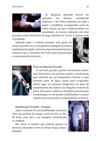 Generalidades	                                                         25


                                 As ligaduras gessadas devem ser
                              aplicadas     em     número      considerado
                              suficiente, e de forma uniforme, em toda a
                              região a imobilizar, exceptuando zonas de
                              maior esforço, em que o número poderá ser
                              aumentado, ou mesmo reforçada com talas
gessadas (zonas articulares, de carga, abertura de “janela” e noutras onde
se justifique.
    Aplicado todo o material gessado, sem perda de
tempo, proceder-se-á à sua perfeita moldagem às formas
anatómicas da região, e durante a fase de tomada de presa
realizar-se-ão as manobras de Conformação preconizadas
e outras inerentes à técnica.



                    Presa no Material Gessado
                       O material gessado quando devidamente hidra­
                    tado desenvolve um processo reactivo caracte­ izado
                                                                    r
                    pelo aumento da sua temperatura durante o qual
                    consome parte da água, sendo outra evaporada,
                    dando lugar ao aumento progressivo do grau de
                    empastamento do material até chegada a tomada de
                    presa; altura para realizar as manobras preconizadas
                    (conformação, os três pontos estabi­ izadores e outras
                                                       l
                    achadas por convenientes e contempladas na técnica.


    Imobilização Gessada – Secagem
    Após a execução de uma imobilização será neces­
sá­ io um período de tempo, variável entre as 24 e
  r
48 horas, para que a sua secagem, normalmente,
se verifique.
    São vários os factores que poderão intervir no
pro­ esso, tornando-o mais ou menos longo, nomea­
     c
da­ ente:
   m
 