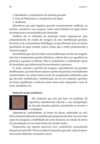 26	                                                               Capítulo 1



   •	 Qualidade e características do material gessado;
   •	 Grau de hidratação e a temperatura da água;
   •	 Ambiente.
   Sabendo-se que uma ligadura gessada excessivamente molhada, no
mínimo, retardará a sua secagem, assim como hidratar em água abaixo
da temperatura recomendada pelo fabricante.
   Também são os materiais de protecção muito responsáveis pelo
comportamento do estado de secagem de uma imobilização gessada,
havendo os de características hidrófugas; os que libertam mais ou menos
quantidade de água contida; outros, ainda, que a retêm, prejudicando a
normal secagem.
   No ambiente que deverá rodear uma imobilização em fase de secagem,
não terá a temperatura grande influência, embora deva ser agradável ao
paciente e a quantos o rodeiam. Mas é o arejamento, e controlando o grau
de humidade, que influenciará favoravelmente o processo.
   É, ainda, durante o período de secagem, especialmente nas grandes
imobilizações, que estas ficam sujeitas a pontos de pressão, eventualmente
transformados em outros tantos locais de compressão/sofrimento, pelo
que deverão, imobilizado e imobilização, ser, no seu conjunto, apoiados
de forma equilibrada e uniforme pelos meios mais adequados: sacos de
areia, almofadas, etc.

      Materiais termo-moldáveis

                      São materiais que têm por base um poliéster, de
                  superfícies antiaderentes durante a sua manipulação,
                  de elevada memória plástica, permitindo os recortes e
                  a moldagem.
   Apresenta-se, normalmente, na forma de placas, perfuradas ou não.
Não é material utilizado na imobilização propriamente dita, mas um tutor
capaz de assegurar a estabilidade de certas fracturas em estado de atraso
de consolidação ou em certas lesões dos tecidos moles.
   Proporciona um suporte amovível, leve, confortável, normalmente
trespassável pelo RX. Torna-se aplicável quando aquecido, cujas tempera­
turas serão diferentes consoante o meio:
 