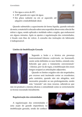 Generalidades	                                                          27


   •	 Em água a cerca de 85º;
   •	 A 90º quando em vapor de água;
   •	 Em placa radiante ou em ar aquecido até
      adquirir a maleabilidade ideal.

   Quando submetido a aquecimento de forma liquida, quando retirado
do meio, o material é colocado sobre uma superfície absorvente a fim de lhe
retirar a água, sendo aplicado e moldado sobre a região, que endurecerá
em alguns minutos. Após os ajustes e regularização das extremidades,
é fixado com fitas de velcro. A consulta das instruções do fabricante
é indispensável.



   Limites da Imobilização Gessada

                         Segundo a lesão e a técnica em presença
                      (conven­ ional/clássica conformada, ou funcional),
                              c
                      assim serão definidos os seus limites, estando esta­
                      belecido que para o tratamento convencional/
                      /clássico, por via de regra, a imobilização dos ossos
                      longos ocupará as articulações adjacentes.
                         Quando os limites exigidos não são respeitados;
                      por excesso será incómodo cortar os excedentes;
                      pelo contrário, quando não são atingidos, será
                      necessário proceder ao seu prolongamento, sendo
                      esta “emenda” um mau recurso, sabendo-se que
não irá produzir a mesma eficácia e como­ idade como se correctamente
                                            d
se tivesse executado inicialmente.


   Regularização das extremidades

  A regularização das extremidades é
uma acção de grande importância na
imobilização gessada, sendo do conheci­
 