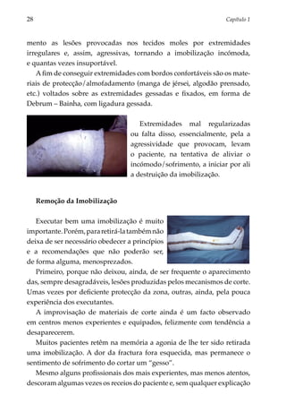 28	                                                             Capítulo 1



mento as lesões provocadas nos tecidos moles por extremidades
irregulares e, assim, agressivas, tornando a imobilização incómoda,
e quantas vezes insuportável.
   A fim de conseguir extremidades com bordos confortáveis são os mate­
riais de protecção/almofadamento (manga de jérsei, algodão prensado,
etc.) voltados sobre as extremidades gessadas e fixados, em forma de
Debrum – Bainha, com ligadura gessada.

                                    Extremidades mal regularizadas
                                 ou falta disso, essencialmente, pela a
                                 agressividade que provocam, levam
                                 o paciente, na tentativa de aliviar o
                                 incómodo/sofrimento, a iniciar por ali
                                 a destruição da imobilização.


      Remoção da Imobilização

   Executar bem uma imobilização é muito
importante. Porém, para retirá-la também não
deixa de ser necessário obedecer a princípios
e a recomendações que não poderão ser,
de forma alguma, menosprezados.
   Primeiro, porque não deixou, ainda, de ser frequente o aparecimento
das, sempre desagradáveis, lesões produ­ idas pelos mecanismos de corte.
                                         z
Umas vezes por deficiente protecção da zona, outras, ainda, pela pouca
experiência dos executantes.
   A improvisação de materiais de corte ainda é um facto observado
em centros menos experientes e equipados, felizmente com tendência a
desaparecerem.
   Muitos pacientes retêm na memória a agonia de lhe ter sido retirada
uma imobilização. A dor da fractura fora esquecida, mas permanece o
sentimento de sofrimento do cortar um “gesso”.
   Mesmo alguns profissionais dos mais experientes, mas menos atentos,
descoram algumas vezes os receios do paciente e, sem qualquer explicação
 