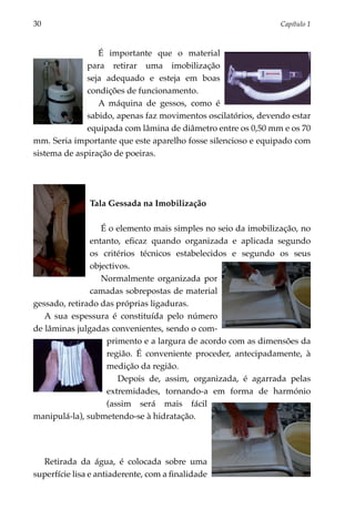 30	                                                              Capítulo 1



                 É importante que o material
              para retirar uma imobilização
              seja adequado e esteja em boas
              condições de funcionamento.
                 A máquina de gessos, como é
              sabido, apenas faz movimentos osci­ a­ órios, devendo estar
                                                  l t
              equipa­ a com lâmina de diâmetro entre os 0,50 mm e os 70
                     d
mm. Seria impor­ ante que este aparelho fosse silencioso e equipado com
                 t
sistema de aspiração de poeiras.




               Tala Gessada na Imobilização

                  É o elemento mais simples no seio da imobilização, no
               entanto, eficaz quando organizada e aplicada segundo
               os critérios técnicos estabelecidos e segundo os seus
               objectivos.
                  Normalmente organizada por
               camadas sobrepostas de material
gessado, retirado das próprias ligaduras.
   A sua espessura é constituída pelo número
de lâminas julga­ as convenientes, sendo o com­
                 d
                   pri­­
                       mento e a largura de acordo com as dimen­ ões da
                                                                s
                   região. É conveniente proceder, antecipadamente, à
                   medição da região.
                       Depois de, assim, organizada, é agarrada pelas
                   extremidades, tornando-a em forma de har­ ó­­  m nio
                   (assim será mais fácil
manipulá-la), submetendo-se à hidratação.




  Retirada da água, é colocada sobre uma
superfície lisa e antiaderente, com a finalidade
 