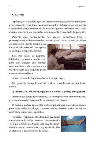 32	                                                               Capítulo 1



      O Paciente

   Após noção de Imobilização em Ortotraumatologia; determinar os seus
principais objectivos; tomar conhecimento dos materiais mais utilizáveis
e respectivos comportamentos; observadas algumas manobras realizáveis
durante ou após a sua execução, falta-nos conhecer o estado do paciente.

   Paciente que, normalmente, nos aparece perturbado física e
psicologica­ ente; desconhecedor do meio que o passa a rodear; duvidoso
            m
do grau e por quanto tempo a sua
incapacidade (cremos que apenas
se verifique tempo­ ariamente).
                   r

    São, por vezes, as responsa­
bilidades para com a família e/ou
para com aqueles que mantém
compromissos mais o preocupam e
fazem relegar para segundo plano
o seu sofrimento físico.

      A intervenção da Segurança Social tem aqui lugar.

  Um paciente tranquilo entende melhor e colaborará no seu trata­
mento.

      A informação será a forma que mais e melhor o poderá tranquilizar.

   A comunicação terá de ser praticada de forma prudente, mas continuada,
procurando receber informação das suas preocupações.

   O paciente poderá apresentar-se de cor pálida, com suores frios; razões
para se proceder à avaliação das suas tensões arteriais. A dor deverá ser
controlada ou mesmo suprimida.

   Também, regionalmente, devemos averiguar
da existência de lesões dérmicas, referenciando-
-as e protegendo-as. A zona será lavada, desin­
fectada, assim prevenindo o agravamento das
existentes e o aparecimento de outras.
 
