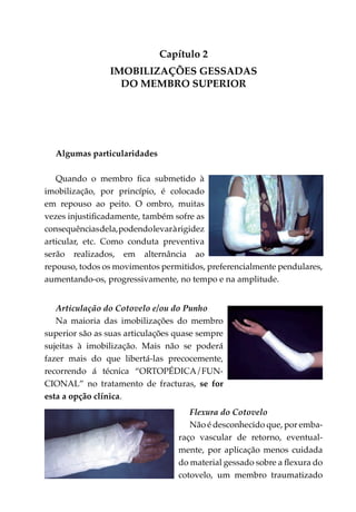 Capítulo 2
                IMOBILIZAÇÕES GESSADAS
                  DO MEMBRO SUPERIOR




  Algumas particularidades

   Quando o membro fica submetido à
imobi­ ização, por princípio, é colocado
      l
em repouso ao peito. O ombro, muitas
vezes injustificadamente, também sofre as
consequências dela, podendo levar à rigidez
articular, etc. Como conduta preventiva
serão realizados, em alternância ao
repouso, todos os movimentos permitidos, preferencialmente pendulares,
aumentando-os, progressivamente, no tempo e na amplitude.


   Articulação do Cotovelo e/ou do Punho
   Na maioria das imobilizações do membro
superior são as suas articulações quase sempre
sujeitas à imobilização. Mais não se poderá
fazer mais do que libertá-las precocemente,
recorrendo á técnica “ORTOPÉDICA/FUN­
CIONAL” no tratamento de fracturas, se for
esta a opção clínica.
                                     Flexura do Cotovelo
                                     Não é desconhecido que, por emba­
                                  raço vascular de retorno, eventual­
                                  mente, por aplicação menos cuidada
                                  do material gessado sobre a flexura do
                                  cotovelo, um membro traumatizado
 